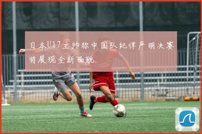 日本U17主帅称中国队纪律严明决赛将展现全新面貌