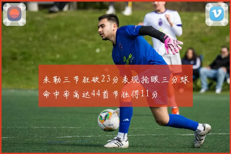米勒三节狂砍23分表现抢眼三分球命中率高达44首节独得11分