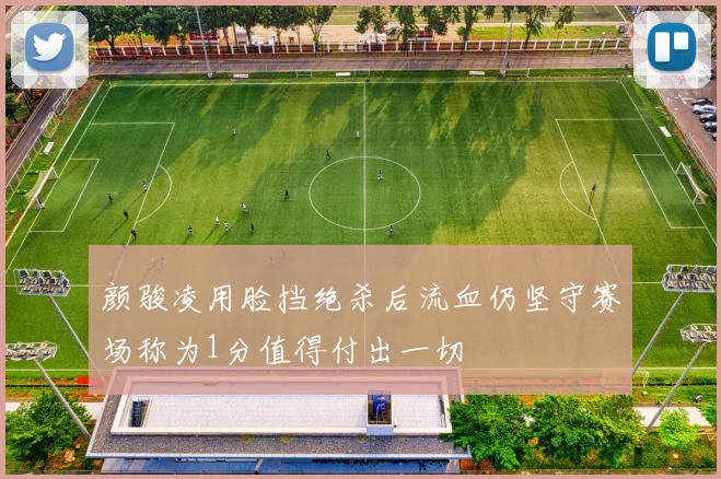 颜骏凌用脸挡绝杀后流血仍坚守赛场称为1分值得付出一切