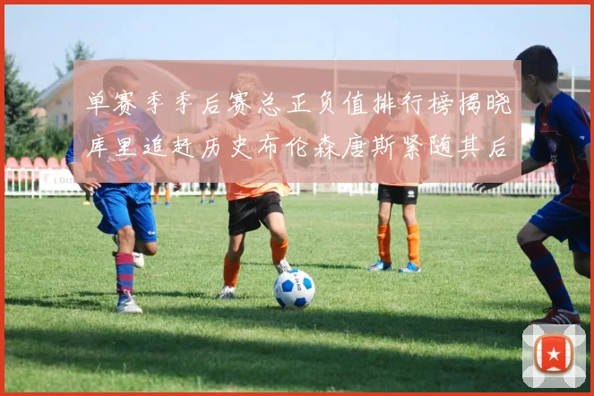 单赛季季后赛总正负值排行榜揭晓库里追赶历史布伦森唐斯紧随其后