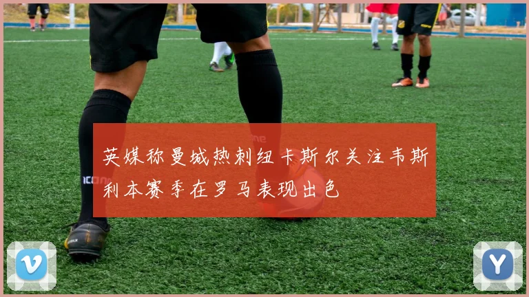 英媒称曼城热刺纽卡斯尔关注韦斯利本赛季在罗马表现出色