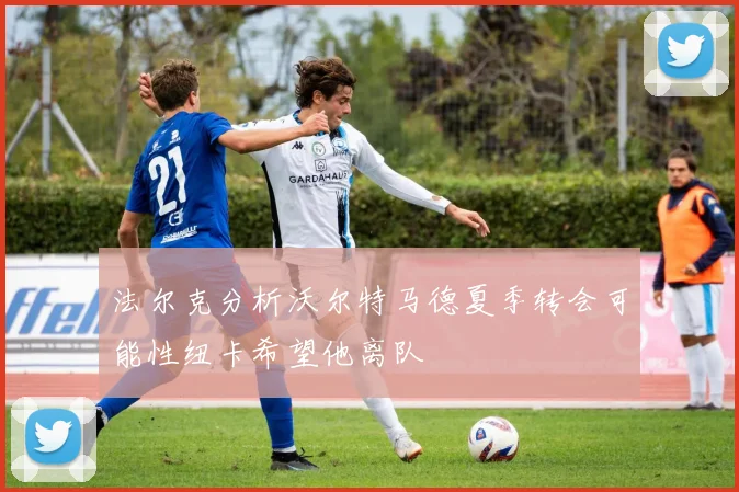 法尔克分析沃尔特马德夏季转会可能性纽卡希望他离队