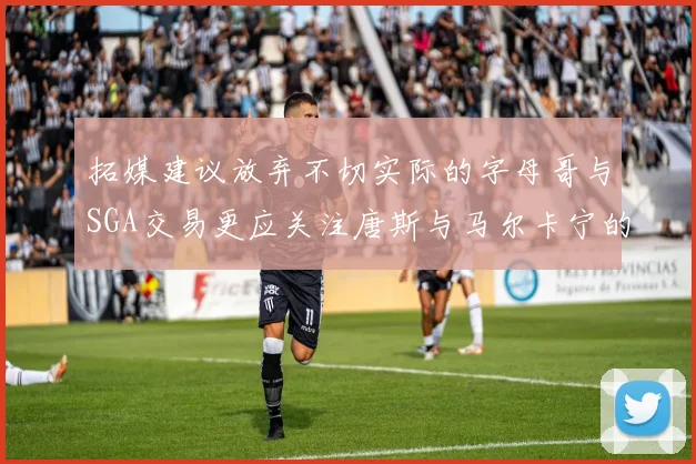 拓媒建议放弃不切实际的字母哥与SGA交易更应关注唐斯与马尔卡宁的潜力